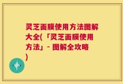 灵芝面膜使用方法图解大全(「灵芝面膜使用方法」- 图解全攻略)