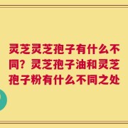 灵芝灵芝孢子有什么不同？灵芝孢子油和灵芝孢子粉有什么不同之处