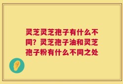 灵芝灵芝孢子有什么不同？灵芝孢子油和灵芝孢子粉有什么不同之处