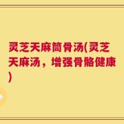 灵芝天麻筒骨汤(灵芝天麻汤，增强骨骼健康)