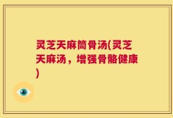 灵芝天麻筒骨汤(灵芝天麻汤，增强骨骼健康)