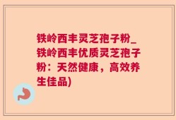 铁岭西丰灵芝孢子粉_铁岭西丰优质灵芝孢子粉：天然健康，高效养生佳品)