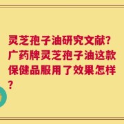 灵芝孢子油研究文献？广药牌灵芝孢子油这款保健品服用了效果怎样？