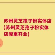 苏州灵芝孢子粉实体店(苏州灵芝孢子粉实体店隆重开业)