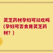 灵芝药材孕妇可以吃吗(孕妇可否食用灵芝药材？)