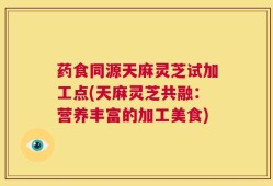 药食同源天麻灵芝试加工点(天麻灵芝共融：营养丰富的加工美食)