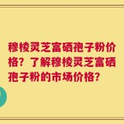 穆棱灵芝富硒孢子粉价格？了解穆棱灵芝富硒孢子粉的市场价格？