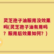 灵芝孢子油服用没效果吗(灵芝孢子油有用吗？服用后效果如何？)