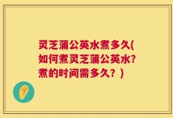 灵芝蒲公英水煮多久(如何煮灵芝蒲公英水？煮的时间需多久？)