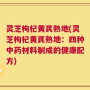 灵芝枸杞黄芪熟地(灵芝枸杞黄芪熟地：四种中药材料制成的健康配方)