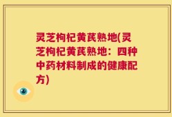 灵芝枸杞黄芪熟地(灵芝枸杞黄芪熟地：四种中药材料制成的健康配方)