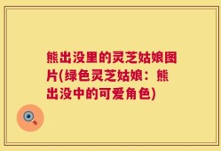 熊出没里的灵芝姑娘图片(绿色灵芝姑娘：熊出没中的可爱角色)