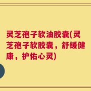 灵芝孢子软油胶囊(灵芝孢子软胶囊，舒缓健康，护佑心灵)