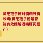 灵芝孢子粉对酒精肝有效吗(灵芝孢子粉是否能有效缓解酒精肝问题？)