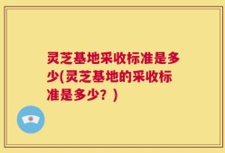 灵芝基地采收标准是多少(灵芝基地的采收标准是多少？)