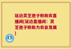 延边灵芝孢子粉助农直播间(延边直播间：灵芝孢子粉助力农业发展)