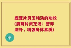 鹿茸片灵芝炖汤的功效(鹿茸片灵芝汤：营养滋补，增强身体素质)