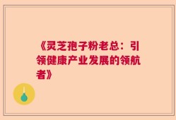 《灵芝孢子粉老总：引领健康产业发展的领航者》