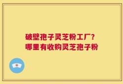 破壁孢子灵芝粉工厂？哪里有收购灵芝孢子粉