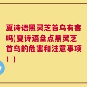 夏诗语黑灵芝首乌有害吗(夏诗语盘点黑灵芝首乌的危害和注意事项！)