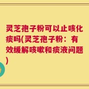 灵芝孢子粉可以止咳化痰吗(灵芝孢子粉：有效缓解咳嗽和痰液问题)