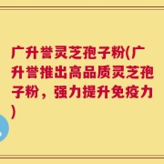 广升誉灵芝孢子粉(广升誉推出高品质灵芝孢子粉，强力提升免疫力)