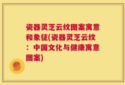 瓷器灵芝云纹图案寓意和象征(瓷器灵芝云纹：中国文化与健康寓意图案)