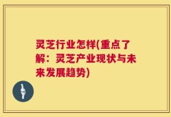 灵芝行业怎样(重点了解：灵芝产业现状与未来发展趋势)