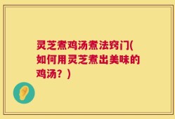 灵芝煮鸡汤煮法窍门(如何用灵芝煮出美味的鸡汤？)