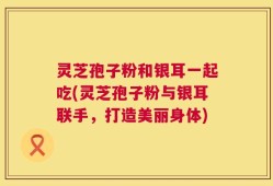 灵芝孢子粉和银耳一起吃(灵芝孢子粉与银耳联手，打造美丽身体)