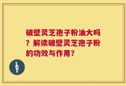 破壁灵芝孢子粉油大吗？解读破壁灵芝孢子粉的功效与作用？