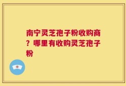 南宁灵芝孢子粉收购商？哪里有收购灵芝孢子粉