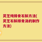 灵芝炖排骨石斛方法(灵芝石斛排骨汤的制作方法)
