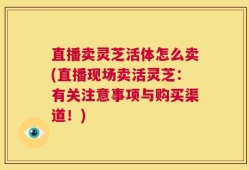 直播卖灵芝活体怎么卖(直播现场卖活灵芝：有关注意事项与购买渠道！)
