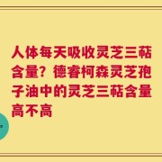 人体每天吸收灵芝三萜含量？德睿柯森灵芝孢子油中的灵芝三萜含量高不高