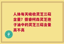 人体每天吸收灵芝三萜含量？德睿柯森灵芝孢子油中的灵芝三萜含量高不高