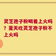 灵芝孢子粉喝着上火吗？夏天吃灵芝孢子粉不上火吗