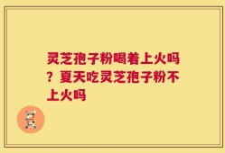 灵芝孢子粉喝着上火吗？夏天吃灵芝孢子粉不上火吗