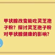 甲状腺改变能吃灵芝孢子粉？探讨灵芝孢子粉对甲状腺健康的影响？