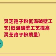 灵芝孢子粉低温破壁工艺(低温破壁工艺提高灵芝孢子粉质量)