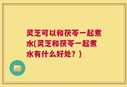 灵芝可以和茯苓一起煮水(灵芝和茯苓一起煮水有什么好处？)