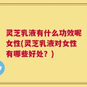 灵芝乳液有什么功效呢女性(灵芝乳液对女性有哪些好处？)