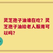 灵芝孢子油谁在吃？灵芝孢子油给老人服用可以吗？