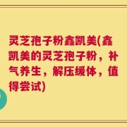 灵芝孢子粉鑫凯美(鑫凯美的灵芝孢子粉，补气养生，解压缓体，值得尝试)
