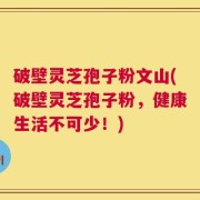 破壁灵芝孢子粉文山(破壁灵芝孢子粉，健康生活不可少！)