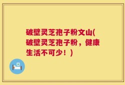 破壁灵芝孢子粉文山(破壁灵芝孢子粉，健康生活不可少！)