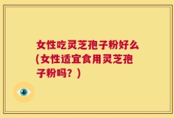 女性吃灵芝孢子粉好么(女性适宜食用灵芝孢子粉吗？)
