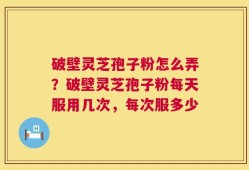 破壁灵芝孢子粉怎么弄？破壁灵芝孢子粉每天服用几次，每次服多少
