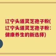 辽宁头道灵芝孢子粉(辽宁头道灵芝孢子粉：健康养生的新选择)
