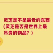 灵芝是不是最贵的东西(灵芝是否是世界上最昂贵的物品？)